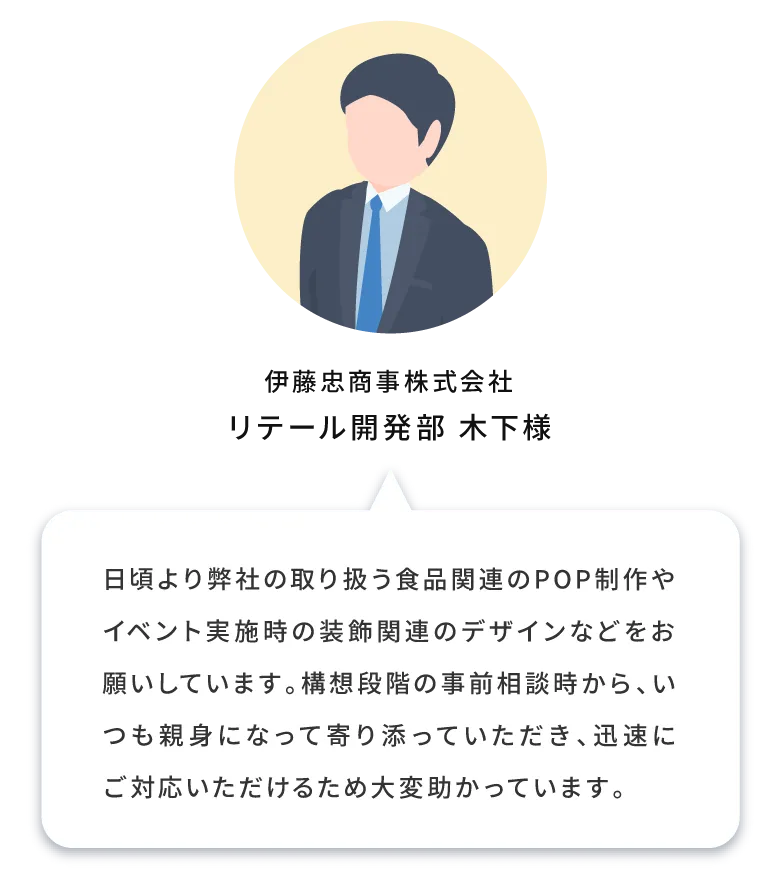 日頃より弊社の取り扱う食品関連のポップ制作やイベント実施時の装飾関連のデザインなどをお願いしています。構想段階の事前相談時から、いつも親身になって寄り添っていただき、迅速にご対応いただけるため大変助かっています。