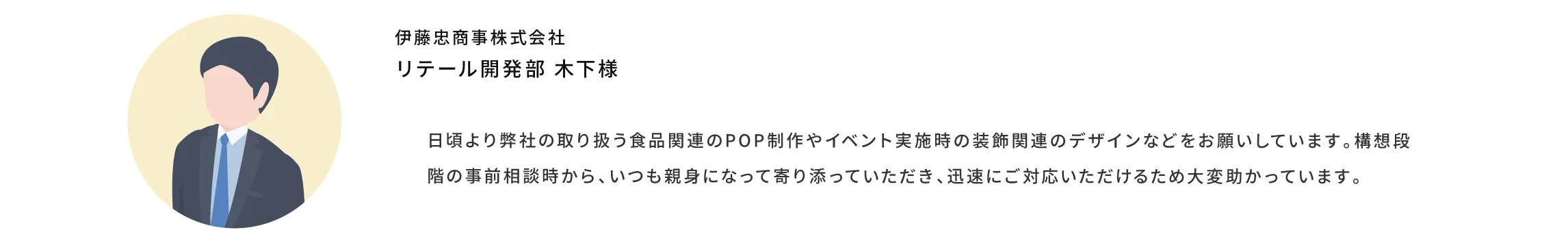 日頃より弊社の取り扱う食品関連のポップ制作やイベント実施時の装飾関連のデザインなどをお願いしています。構想段階の事前相談時から、いつも親身になって寄り添っていただき、迅速にご対応いただけるため大変助かっています。