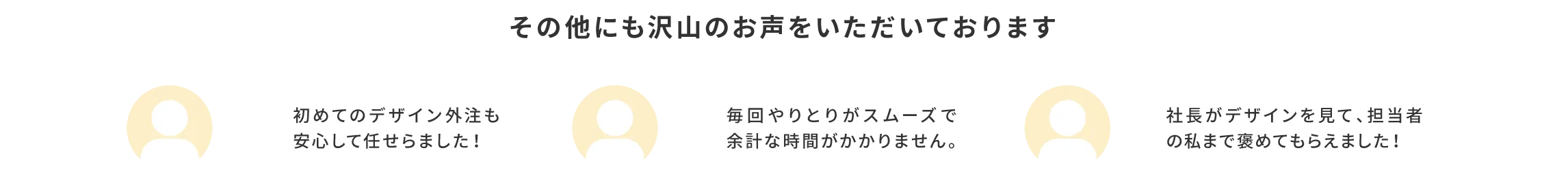 その他にも「初めてのデザイン外注も安心して任せられました！」「毎回やりとりがスムーズで余計な時間がかかりません。」「社長がデザインを見て、担当者の私まで褒めてもらえました！」などのお声をいただいております